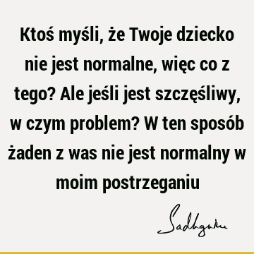 Ktoś myśli, że Twoje dziecko nie jest normalne, więc co z tego? Ale jeśli jest szczęśliwy, w czym problem? W ten sposób żaden z was nie jest normalny w moim