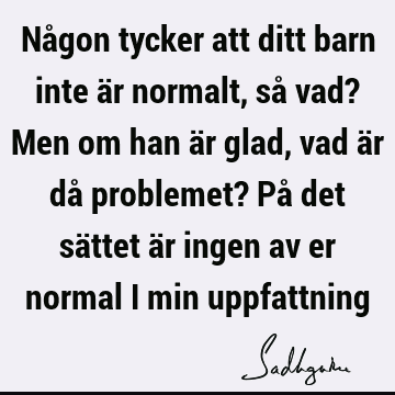 Någon tycker att ditt barn inte är normalt, så vad? Men om han är glad, vad är då problemet? På det sättet är ingen av er normal i min