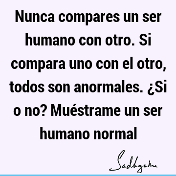 Nunca compares un ser humano con otro. Si compara uno con el otro, todos son anormales. ¿Si o no? Muéstrame un ser humano