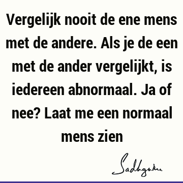 Vergelijk nooit de ene mens met de andere. Als je de een met de ander vergelijkt, is iedereen abnormaal. Ja of nee? Laat me een normaal mens