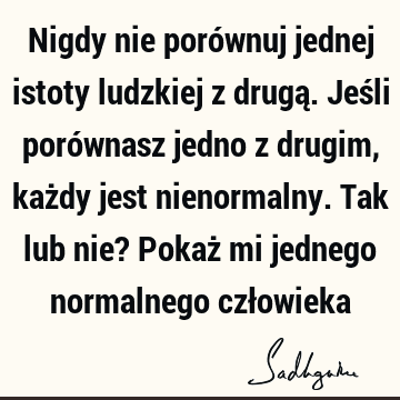 Nigdy nie porównuj jednej istoty ludzkiej z drugą. Jeśli porównasz jedno z drugim, każdy jest nienormalny. Tak lub nie? Pokaż mi jednego normalnego czł