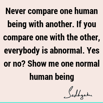 Never compare one human being with another. If you compare one with the other, everybody is abnormal. Yes or no? Show me one normal human
