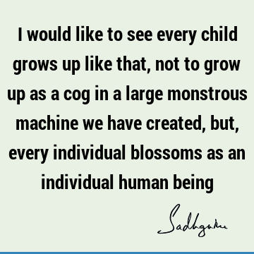 I would like to see every child grows up like that, not to grow up as a cog in a large monstrous machine we have created, but, every individual blossoms as an