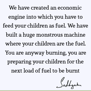 We have created an economic engine into which you have to feed your children as fuel. We have built a huge monstrous machine where your children are the fuel. Y