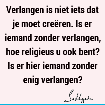 Verlangen is niet iets dat je moet creëren. Is er iemand zonder verlangen, hoe religieus u ook bent? Is er hier iemand zonder enig verlangen?