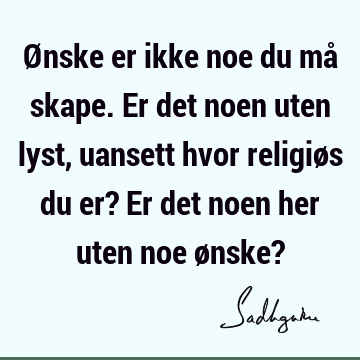 Ønske er ikke noe du må skape. Er det noen uten lyst, uansett hvor religiøs du er? Er det noen her uten noe ønske?