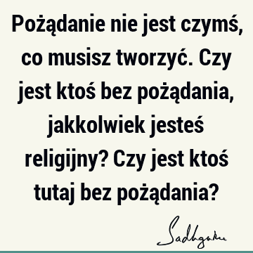 Pożądanie nie jest czymś, co musisz tworzyć. Czy jest ktoś bez pożądania, jakkolwiek jesteś religijny? Czy jest ktoś tutaj bez pożądania?