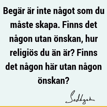 Begär är inte något som du måste skapa. Finns det någon utan önskan, hur religiös du än är? Finns det någon här utan någon önskan?