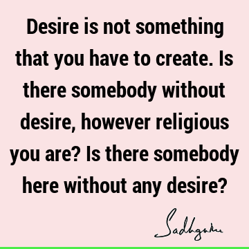 Desire is not something that you have to create. Is there somebody without desire, however religious you are? Is there somebody here without any desire?