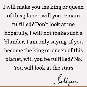 I will make you the king or queen of this planet; will you remain fulfilled? Don’t look at me hopefully, I will not make such a blunder, I am only saying. If
