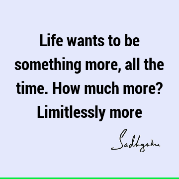 Life wants to be something more, all the time. How much more? Limitlessly