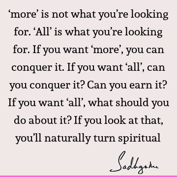 ‘more’ is not what you’re looking for. ‘All’ is what you’re looking for. If you want ‘more’, you can conquer it. If you want ‘all’, can you conquer it? Can you