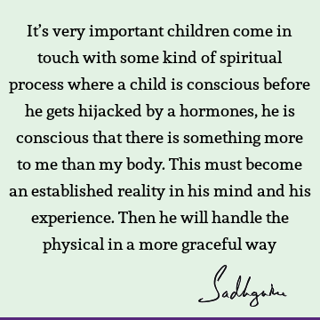 It’s very important children come in touch with some kind of spiritual process where a child is conscious before he gets hijacked by a hormones, he is