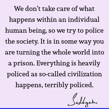 We don’t take care of what happens within an individual human being, so we try to police the society. It is in some way you are turning the whole world into a