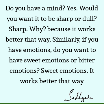 Do you have a mind? Yes. Would you want it to be sharp or dull? Sharp. Why? because it works better that way, Similarly, if you have emotions, do you want to