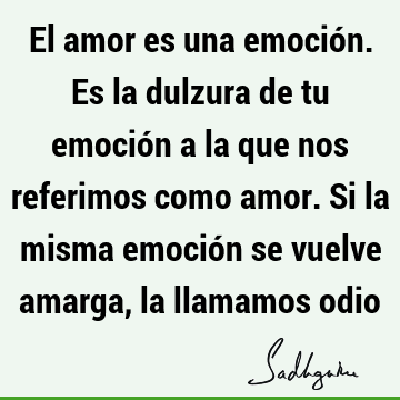 El amor es una emoción. Es la dulzura de tu emoción a la que nos referimos como amor. Si la misma emoción se vuelve amarga, la llamamos