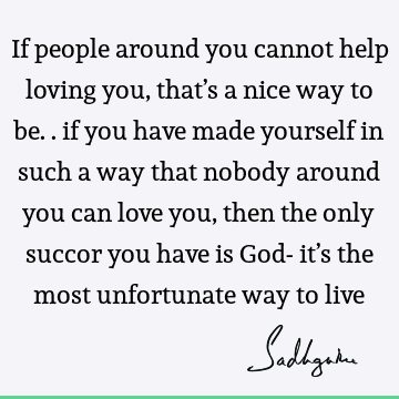 If people around you cannot help loving you, that’s a nice way to be.. if you have made yourself in such a way that nobody around you can love you, then the