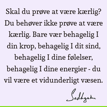 Skal du prøve at være kærlig? Du behøver ikke prøve at være kærlig. Bare vær behagelig i din krop, behagelig i dit sind, behagelig i dine følelser, behagelig i