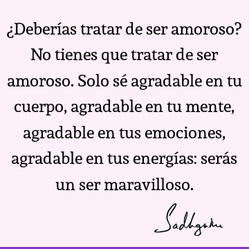 ¿Deberías tratar de ser amoroso? No tienes que tratar de ser amoroso. Solo sé agradable en tu cuerpo, agradable en tu mente, agradable en tus emociones,