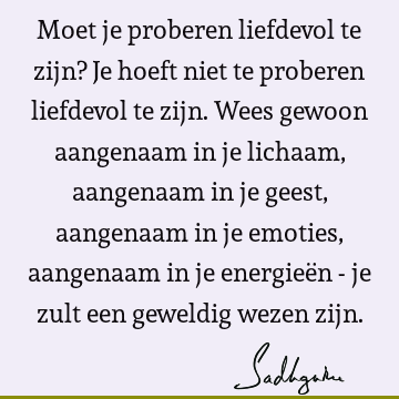 Moet je proberen liefdevol te zijn? Je hoeft niet te proberen liefdevol te zijn. Wees gewoon aangenaam in je lichaam, aangenaam in je geest, aangenaam in je