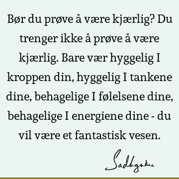 Bør du prøve å være kjærlig? Du trenger ikke å prøve å være kjærlig. Bare vær hyggelig i kroppen din, hyggelig i tankene dine, behagelige i følelsene dine,