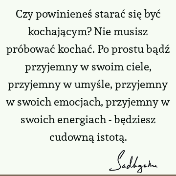 Czy powinieneś starać się być kochającym? Nie musisz próbować kochać. Po prostu bądź przyjemny w swoim ciele, przyjemny w umyśle, przyjemny w swoich emocjach,