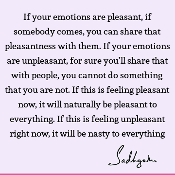 If your emotions are pleasant, if somebody comes, you can share that pleasantness with them. If your emotions are unpleasant, for sure you’ll share that with