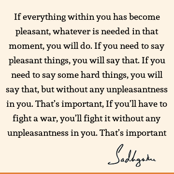 If everything within you has become pleasant, whatever is needed in that moment, you will do. If you need to say pleasant things, you will say that. If you