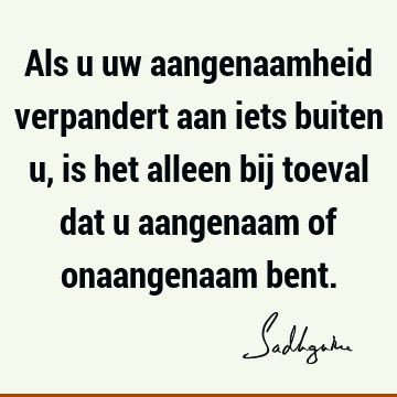 Als u uw aangenaamheid verpandert aan iets buiten u, is het alleen bij toeval dat u aangenaam of onaangenaam