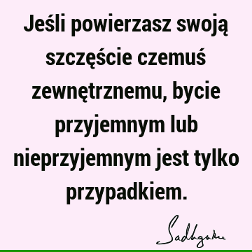 Jeśli powierzasz swoją szczęście czemuś zewnętrznemu, bycie przyjemnym lub nieprzyjemnym jest tylko