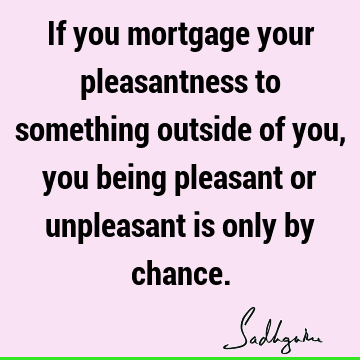 If you mortgage your pleasantness to something outside of you, you being pleasant or unpleasant is only by