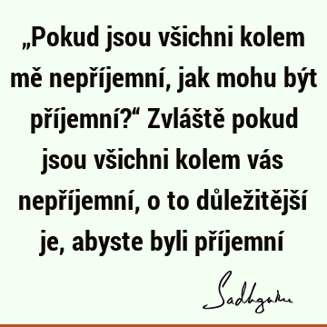 „Pokud jsou všichni kolem mě nepříjemní, jak mohu být příjemní?“ Zvláště pokud jsou všichni kolem vás nepříjemní, o to důležitější je, abyste byli příjemní