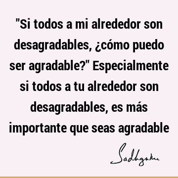 "Si todos a mi alrededor son desagradables, ¿cómo puedo ser agradable?" Especialmente si todos a tu alrededor son desagradables, es más importante que seas