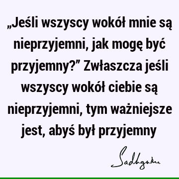 „Jeśli wszyscy wokół mnie są nieprzyjemni, jak mogę być przyjemny?” Zwłaszcza jeśli wszyscy wokół ciebie są nieprzyjemni, tym ważniejsze jest, abyś był