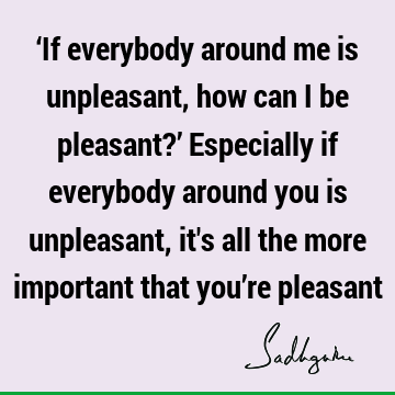 ‘If everybody around me is unpleasant, how can I be pleasant?’ Especially if everybody around you is unpleasant, it