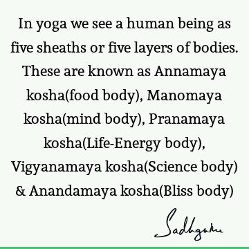 In yoga we see a human being as five sheaths or five layers of bodies. These are known as Annamaya kosha(food body), Manomaya kosha(mind body), Pranamaya kosha(