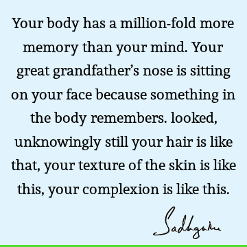 Your body has a million-fold more memory than your mind. Your great grandfather’s nose is sitting on your face because something in the body remembers. looked,