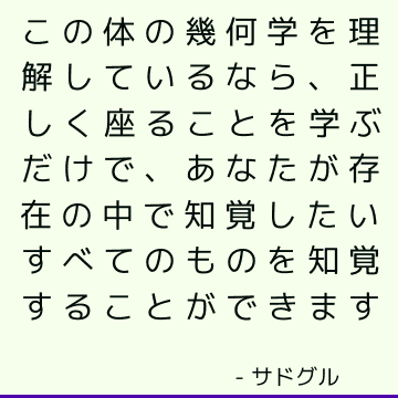 この体の幾何学を理解しているなら、正しく座ることを学ぶだけで、あなたが存在の中で知覚したいすべてのものを知覚することができます