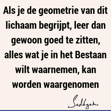 Als je de geometrie van dit lichaam begrijpt, leer dan gewoon goed te zitten, alles wat je in het Bestaan wilt waarnemen, kan worden