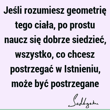 Jeśli rozumiesz geometrię tego ciała, po prostu naucz się dobrze siedzieć, wszystko, co chcesz postrzegać w Istnieniu, może być