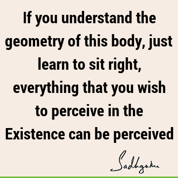 If you understand the geometry of this body, just learn to sit right, everything that you wish to perceive in the Existence can be
