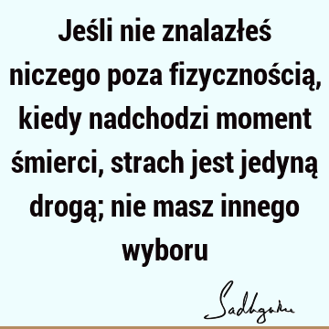 Jeśli nie znalazłeś niczego poza fizycznością, kiedy nadchodzi moment śmierci, strach jest jedyną drogą; nie masz innego