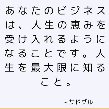 あなたのビジネスは、人生の恵みを受け入れるようになることです。 人生を最大限に知ること。