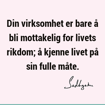 Din virksomhet er bare å bli mottakelig for livets rikdom; å kjenne livet på sin fulle må