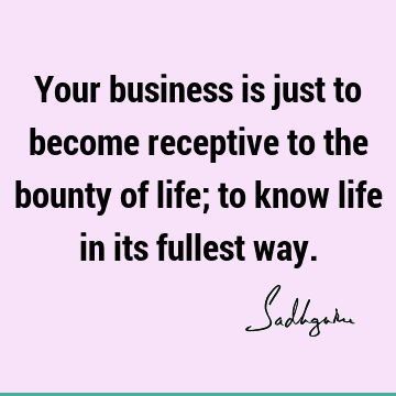Your business is just to become receptive to the bounty of life; to know life in its fullest