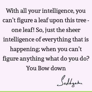 With all your intelligence, you can’t figure a leaf upon this tree - one leaf! So, just the sheer intelligence of everything that is happening; when you can’t