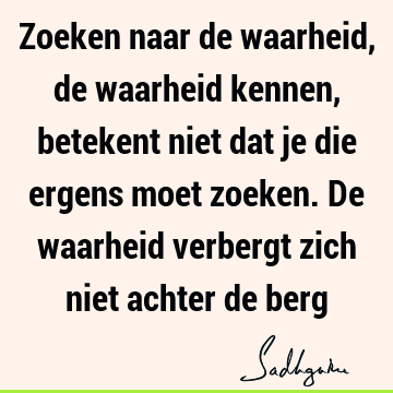 Zoeken naar de waarheid, de waarheid kennen, betekent niet dat je die ergens moet zoeken. De waarheid verbergt zich niet achter de