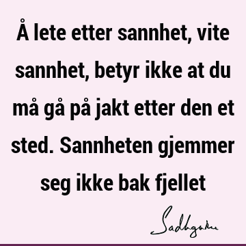 Å lete etter sannhet, vite sannhet, betyr ikke at du må gå på jakt etter den et sted. Sannheten gjemmer seg ikke bak