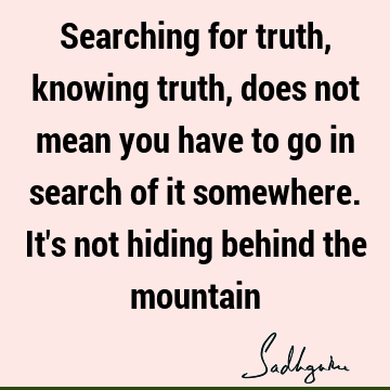 Searching for truth, knowing truth, does not mean you have to go in search of it somewhere. It