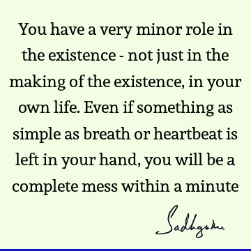 You have a very minor role in the existence - not just in the making of the existence, in your own life. Even if something as simple as breath or heartbeat is